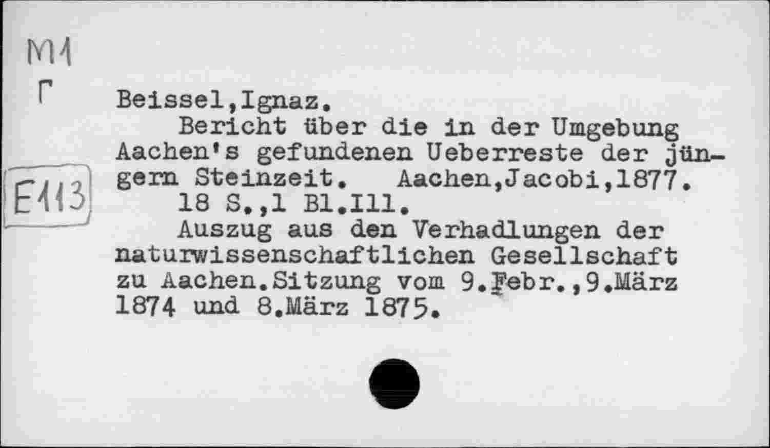 ﻿М4 г
I __________________________________ J
Beissel,Ignaz.
Bericht über die in der Umgebung Aachen’s gefundenen Ueberreste der Jüngern Steinzeit. Aachen,Jacobi,1877.
18 S.,1 Bl.Ill.
Auszug aus den Verhadlungen der naturwissenschaftlichen Gesellschaft zu Aachen.Sitzung vom 9.Febr.,9.März 1874 und 8.März 1875.